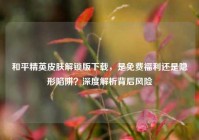 和平精英皮肤解锁版下载，是免费福利还是隐形陷阱？深度解析背后风险