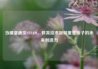 当课堂遇见STEAM，教育技术如何重塑孩子的未来创造力