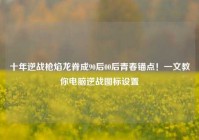 十年逆战枪焰龙脊成90后00后青春锚点！一文教你电脑逆战图标设置