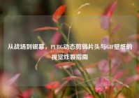 从战场到银幕，PUBG动态剪辑片头与GIF壁纸的视觉炸裂指南