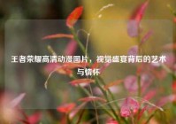 王者荣耀高清动漫图片，视觉盛宴背后的艺术与情怀