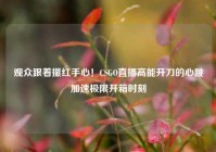 观众跟着攥红手心！CSGO直播高能开刀的心跳加速极限开箱时刻
