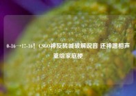 0-16→17-16！CSGO神反转喊破解说音 还神蹭相声重组家庭梗