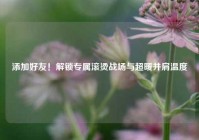 添加好友！解锁专属滚烫战场与超暖并肩温度