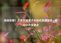 顶级收藏！王者荣耀墨子全形态高清壁纸+局内特效全盘点