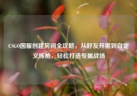 CSGO国服创建房间全攻略，从好友开黑到自定义练枪，轻松打造专属战场