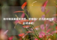 和平精英画面晃得慌、枪难稳？这几招调完轻松稳拿枪！
