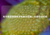 和平精英保姆级手机操作指南，从跳伞到吃鸡