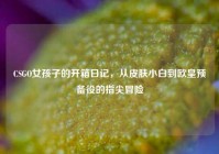 CSGO女孩子的开箱日记，从皮肤小白到欧皇预备役的指尖冒险