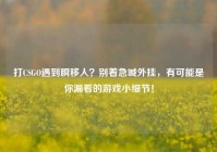 打CSGO遇到瞬移人？别着急喊外挂，有可能是你漏看的游戏小细节！