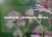 指尖碰出的糖！王者荣耀峡谷热门CP大盘点