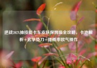 逆战202X抽技能卡车皮肤保姆级全攻略，卡池解析+玄学垫刀+提概率欧气操作