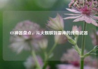 CF神器盘点，从火麒麟到雷神的传奇武器