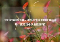 CF荒岛特训那些年，被小学生支配的恐惧与温暖，这游戏小学生能玩吗？