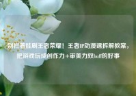 别拦着娃刷王者荣耀！王者IP动漫课拆解教案，把游戏玩成创作力+审美力双buff的好事