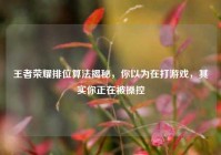 王者荣耀排位算法揭秘，你以为在打游戏，其实你正在被操控