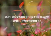「逆战」老玩家专属暗号CGG有玄机？揭秘它的三层身份！逆战GP到底是什么？
