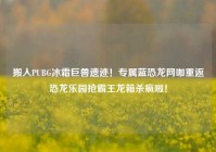 搬入PUBG冰霜巨兽遗迹！专属蓝恐龙网咖重返恐龙乐园抢霸王龙箱杀疯啦！
