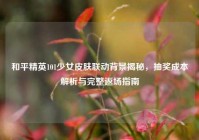 和平精英101少女皮肤联动背景揭秘，抽奖成本解析与完整返场指南