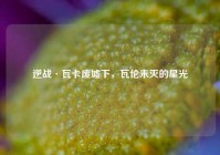 逆战·瓦卡废墟下，瓦伦未灭的星光