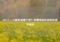 API CF vs CH柴机油哪个好？秒懂等级区别轻松选不踩坑