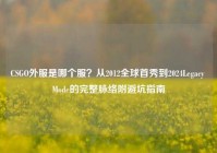 CSGO外服是哪个服？从2012全球首秀到2024Legacy Mode的完整脉络附避坑指南