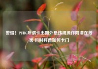 警惕！PUBG所谓卡出图外是违规操作附潜在危害 同时科普如何卡门