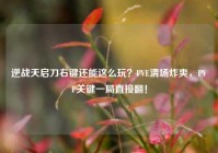 逆战天启刀右键还能这么玩？PVE清场炸爽，PVP关键一局直接翻！