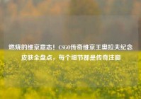 燃烧的维京意志！CSGO传奇维京王奥拉夫纪念皮肤全盘点，每个细节都是传奇注脚