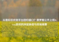 从墙后狂欢到平台回归窗口？俄罗斯公开上线Steam游戏的深层脉络与市场观察