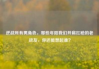 逆战所有男角色，那些年陪我们并肩扛枪的老战友，你还能想起谁？