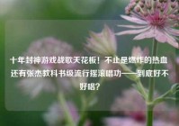 十年封神游戏战歌天花板！不止是燃炸的热血 还有张杰教科书级流行摇滚唱功——到底好不好唱？