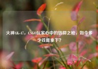 火神AK-47，CSGO玩家心中的信仰之枪，如今多少钱能拿下？