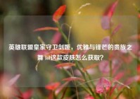 英雄联盟皇家守卫剑姬，优雅与锋芒的贵族之舞 lol这款皮肤怎么获取？