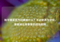 和平精英官方动画是什么？不止枪声与空投，更是刻在青春里的战场羁绊