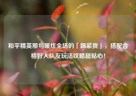 和平精英那句暖炸全场的「跟紧我」，搭配合格好人队友玩法攻略超贴心！