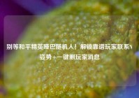 别等和平精英哑巴随机人！解锁靠谱玩家联系N姿势+一键删玩家消息
