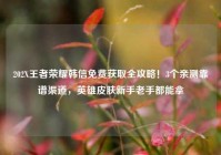 202X王者荣耀韩信免费获取全攻略！3个亲测靠谱渠道，英雄皮肤新手老手都能拿