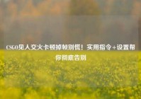 CSGO见人交火卡顿掉帧别慌！实用指令+设置帮你彻底告别