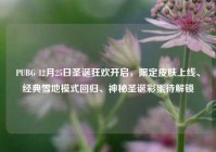 PUBG 12月25日圣诞狂欢开启，限定皮肤上线、经典雪地模式回归、神秘圣诞彩蛋待解锁