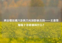 峡谷情丝缠八卦阵刀光剑影嵌古韵——王者荣耀版卜卦歌曲叫什么？