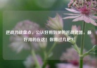 逆战刀战盘点，公认好用到哭的近战武器，最好用的在这！你用过几把？