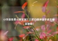 CF手游免费AK哪家强？三把白嫖神器手感不输英雄级！