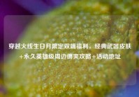 穿越火线生日月限定双端福利，经典武器皮肤+永久英雄级周边薅爽攻略+活动地址