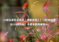 CF老玩家也头疼的「弹框诅咒」！一打挑战就出23-0等代码？手把手教你破局90%