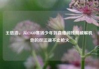 王信浩，从CSGO赛场少年到直播间残局破解机 他的双江湖不止枪火