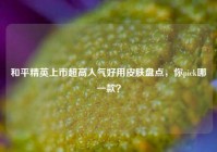 和平精英上市超高人气好用皮肤盘点，你pick哪一款？