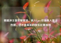 明星冲王者荣耀赛场，有人Carry炸场有人菜上热搜，这才是真实的快乐比赛视频