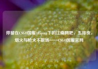 停留在CSGO国服105ping下的江南网吧，五排夜，烟火与枪火不散场——CSGO国服官网