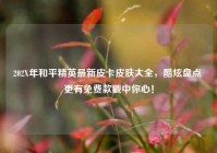 202X年和平精英最新皮卡皮肤大全，酷炫盘点 更有免费款戳中你心！